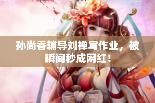孙尚香辅导刘禅写作业，被瞬间秒成网红！