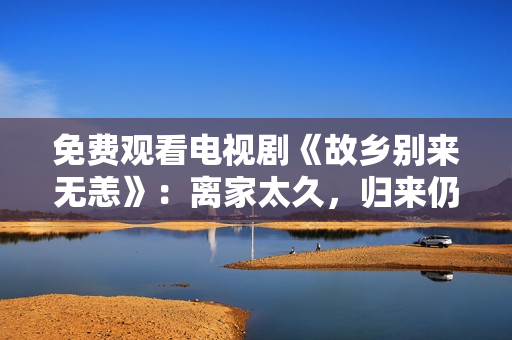 免费观看电视剧《故乡别来无恙》：离家太久，归来仍是少年！