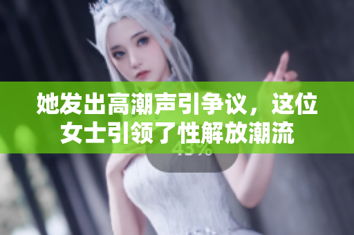 她发出高潮声引争议，这位女士引领了性解放潮流