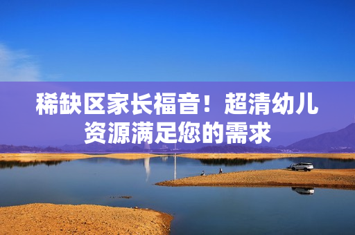 稀缺区家长福音！超清幼儿资源满足您的需求