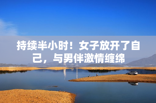 持续半小时！女子放开了自己，与男伴激情缠绵
