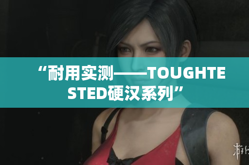 “耐用实测——TOUGHTESTED硬汉系列”