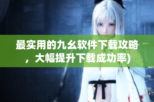最实用的九幺软件下载攻略，大幅提升下载成功率)