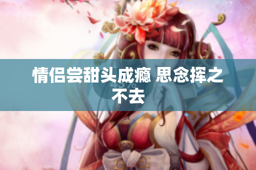 情侣尝甜头成瘾 思念挥之不去