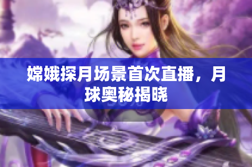 嫦娥探月场景首次直播，月球奥秘揭晓