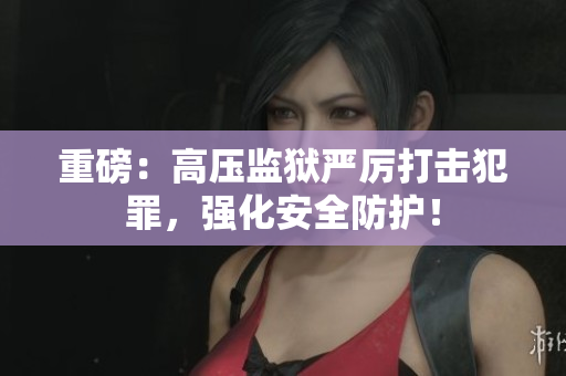 重磅：高压监狱严厉打击犯罪，强化安全防护！