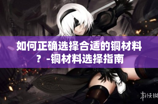 如何正确选择合适的铜材料？-铜材料选择指南