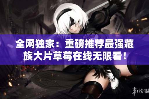 全网独家：重磅推荐最强藏族大片草莓在线无限看！
