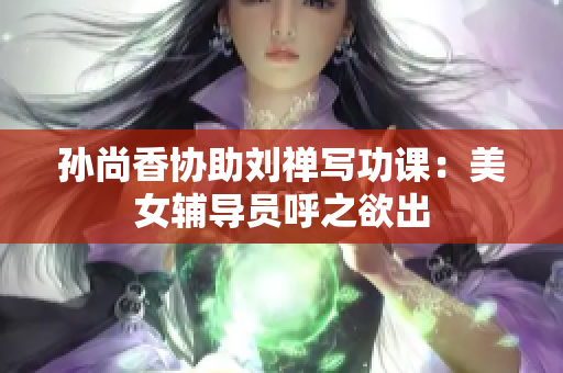 孙尚香协助刘禅写功课：美女辅导员呼之欲出