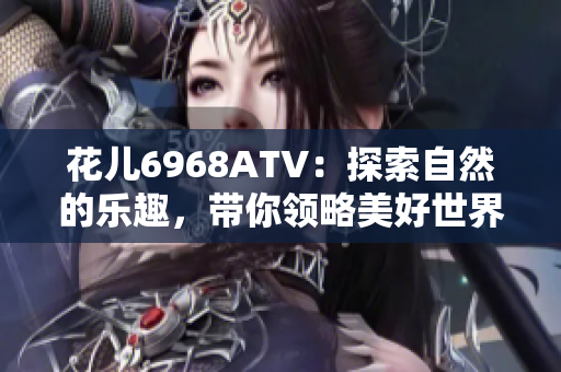 花儿6968ATV：探索自然的乐趣，带你领略美好世界