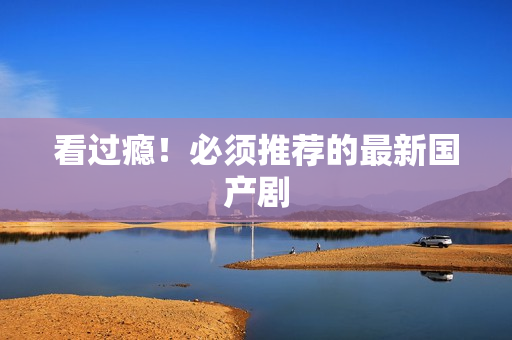 看过瘾！必须推荐的最新国产剧