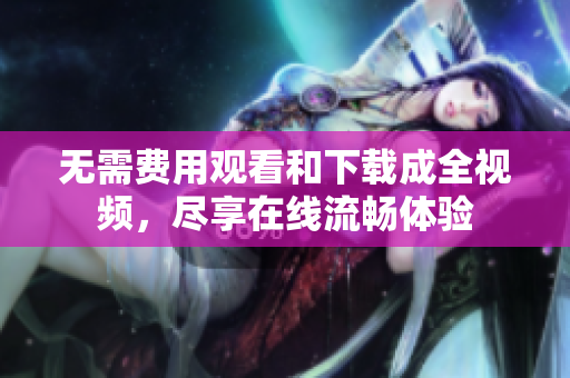 无需费用观看和下载成全视频，尽享在线流畅体验