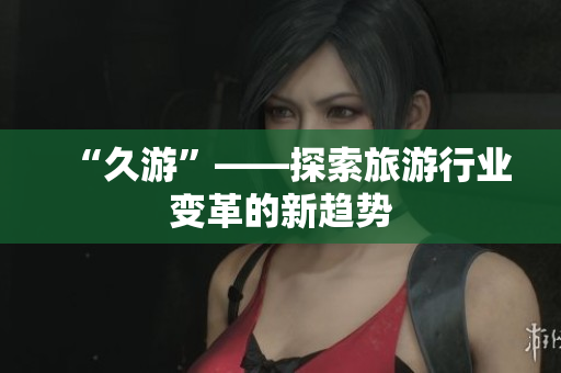 “久游”——探索旅游行业变革的新趋势
