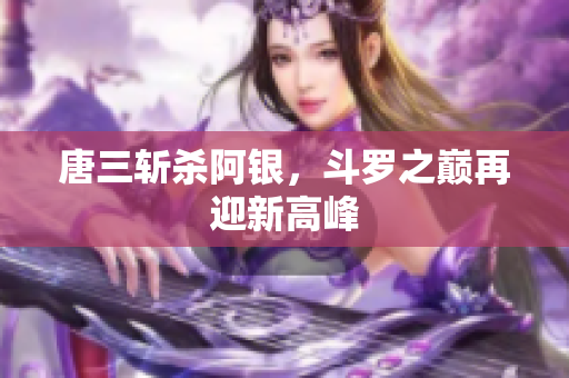 唐三斩杀阿银，斗罗之巅再迎新高峰