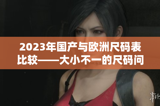 2023年国产与欧洲尺码表比较——大小不一的尺码问题