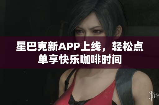 星巴克新APP上线，轻松点单享快乐咖啡时间