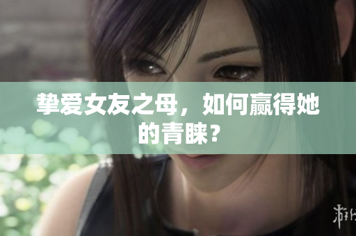 挚爱女友之母，如何赢得她的青睐？