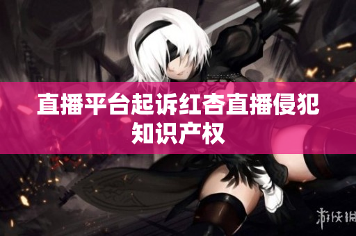 直播平台起诉红杏直播侵犯知识产权