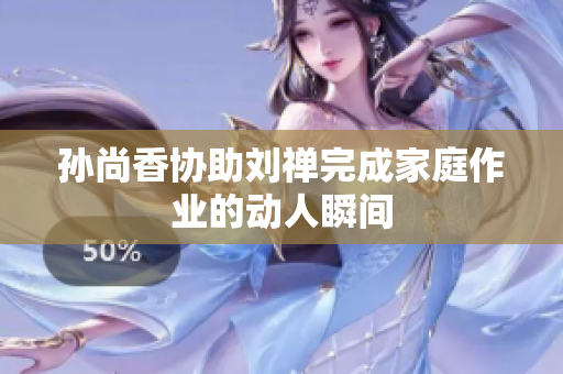 孙尚香协助刘禅完成家庭作业的动人瞬间
