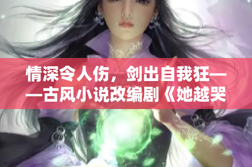 情深令人伤，剑出自我狂——古风小说改编剧《她越哭他越凶》