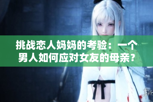 挑战恋人妈妈的考验：一个男人如何应对女友的母亲？
