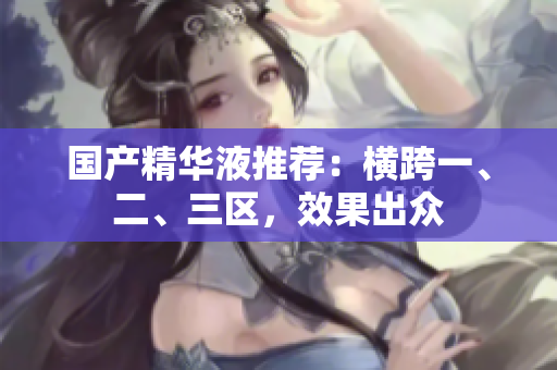 国产精华液推荐：横跨一、二、三区，效果出众