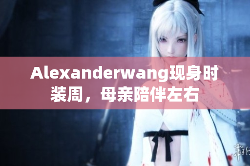 Alexanderwang现身时装周，母亲陪伴左右