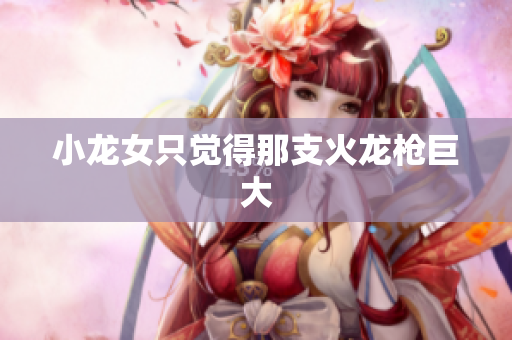 小龙女只觉得那支火龙枪巨大
