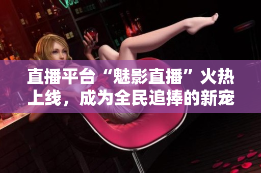 直播平台“魅影直播”火热上线，成为全民追捧的新宠！