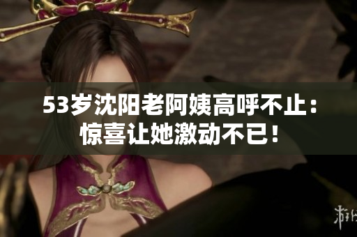 53岁沈阳老阿姨高呼不止：惊喜让她激动不已！