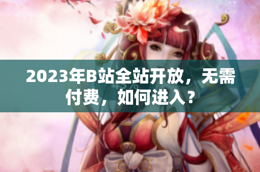 2023年B站全站开放，无需付费，如何进入？