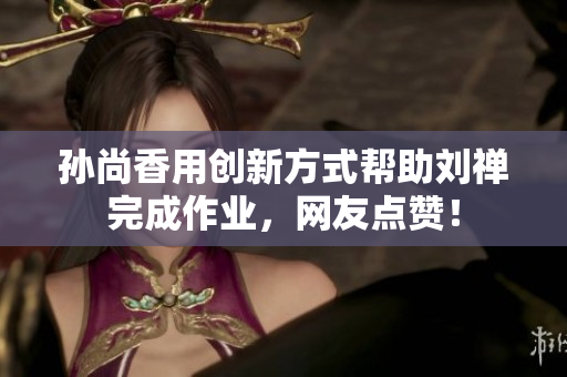 孙尚香用创新方式帮助刘禅完成作业，网友点赞！