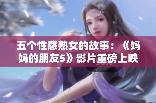五个性感熟女的故事：《妈妈的朋友5》影片重磅上映