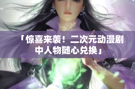 「惊喜来袭！二次元动漫剧中人物随心兑换」