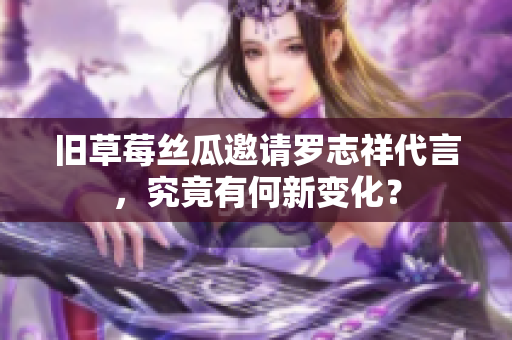 旧草莓丝瓜邀请罗志祥代言，究竟有何新变化？