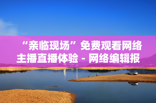 “亲临现场”免费观看网络主播直播体验 - 网络编辑报道