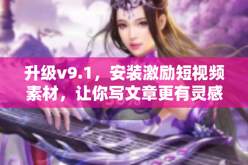 升级v9.1，安装激励短视频素材，让你写文章更有灵感！