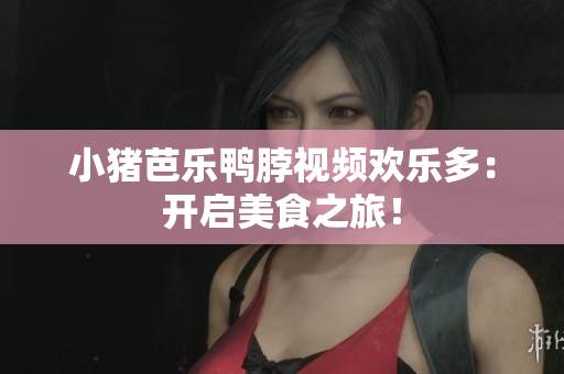 小猪芭乐鸭脖视频欢乐多：开启美食之旅！