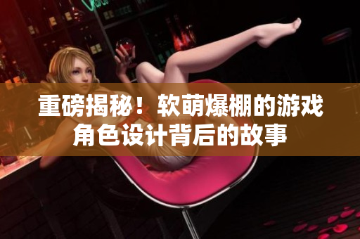重磅揭秘！软萌爆棚的游戏角色设计背后的故事