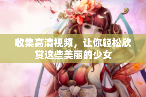 收集高清视频，让你轻松欣赏这些美丽的少女