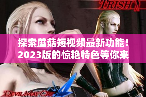 探索蘑菇短视频最新功能！2023版的惊艳特色等你来体验