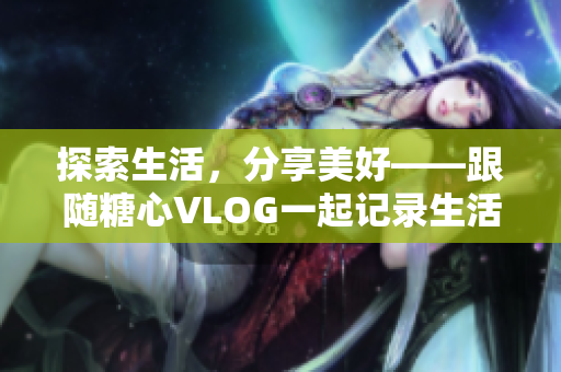 探索生活，分享美好——跟随糖心VLOG一起记录生活