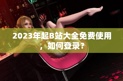 2023年起B站大全免费使用，如何登录？
