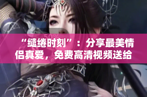 “缱绻时刻”：分享最美情侣真爱，免费高清视频送给你！