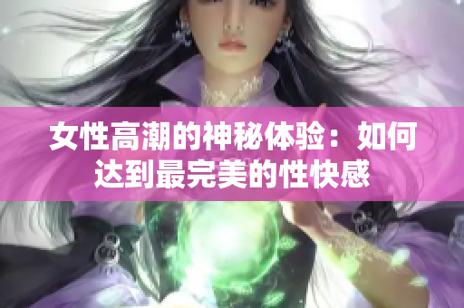 女性高潮的神秘体验：如何达到最完美的性快感