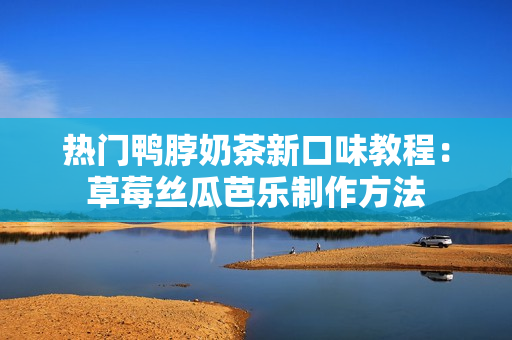 热门鸭脖奶茶新口味教程：草莓丝瓜芭乐制作方法