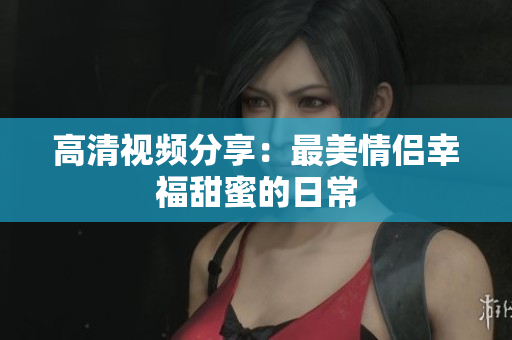 高清视频分享：最美情侣幸福甜蜜的日常