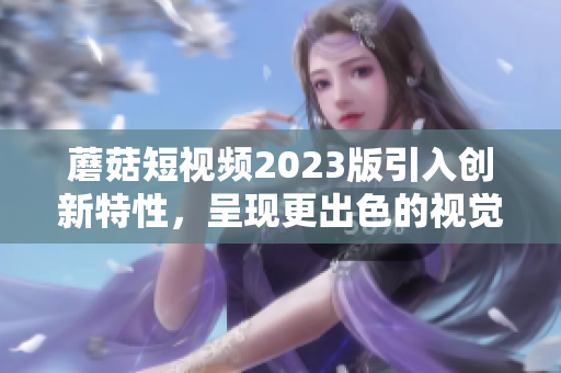 蘑菇短视频2023版引入创新特性，呈现更出色的视觉体验