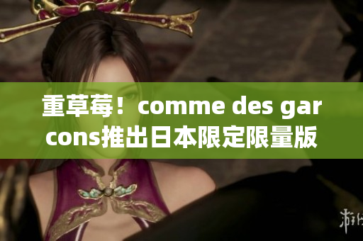 重草莓！comme des garcons推出日本限定限量版