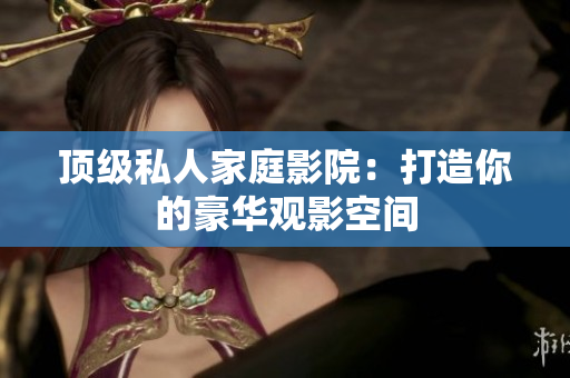顶级私人家庭影院：打造你的豪华观影空间